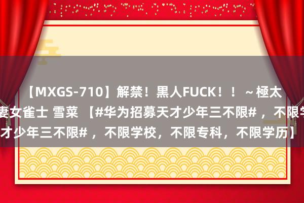 【MXGS-710】解禁！黒人FUCK！！～極太黒マラ激ピストン～ 人妻女雀士 雪菜 【#华为招募天才少年三不限# ，不限学校，不限专科，不限学历】 当天