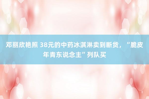 邓丽欣艳照 38元的中药冰淇淋卖到断货，“脆皮年青东说念主”列队买