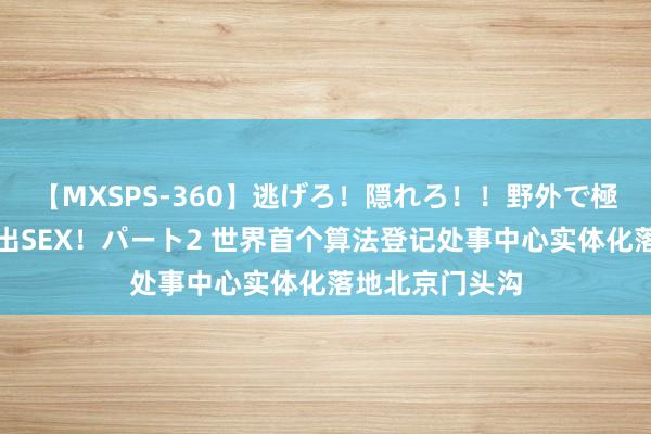 【MXSPS-360】逃げろ！隠れろ！！野外で極限スリルの露出SEX！パート2 世界首个算法登记处事中心实体化落地北京门头沟