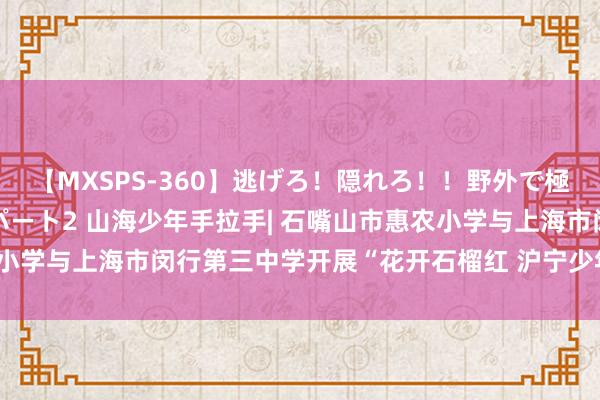 【MXSPS-360】逃げろ！隠れろ！！野外で極限スリルの露出SEX！パート2 山海少年手拉手| 石嘴山市惠农小学与上海市闵行第三中学开展“花开石榴红 沪宁少年行”研学活动