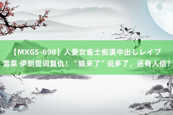 【MXGS-698】人妻女雀士痴漢中出しレイプ 雪菜 伊朗誓词复仇！“狼来了”说多了，还有人信？