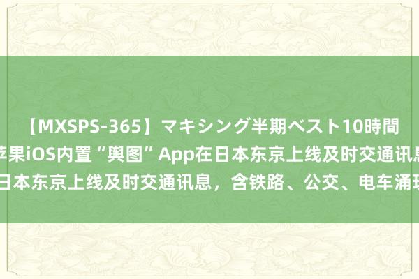 【MXSPS-365】マキシング半期ベスト10時間 ～2014年上半期編～ 苹果iOS内置“舆图”App在日本东京上线及时交通讯息，含铁路、公交、电车涌现情况