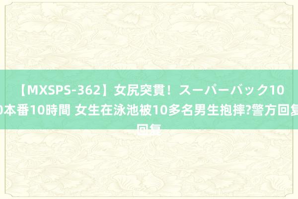 【MXSPS-362】女尻突貫！スーパーバック100本番10時間 女生在泳池被10多名男生抱摔?警方回复