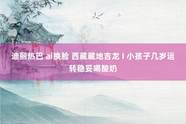 迪丽热巴 ai换脸 西藏藏地吉龙 I 小孩子几岁运转稳妥喝酸奶