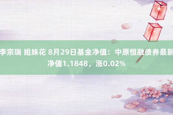 李宗瑞 姐妹花 8月29日基金净值：中原恒融债券最新净值1.1848，涨0.02%