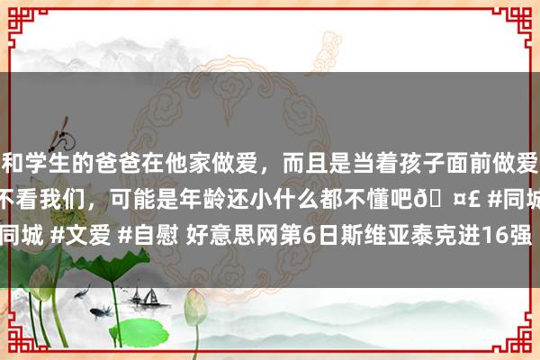 和学生的爸爸在他家做爱，而且是当着孩子面前做爱，太刺激了，孩子完全不看我们，可能是年龄还小什么都不懂吧🤣 #同城 #文爱 #自慰 好意思网第6日斯维亚泰克进16强 沃兹尼亚奇将战玛雅