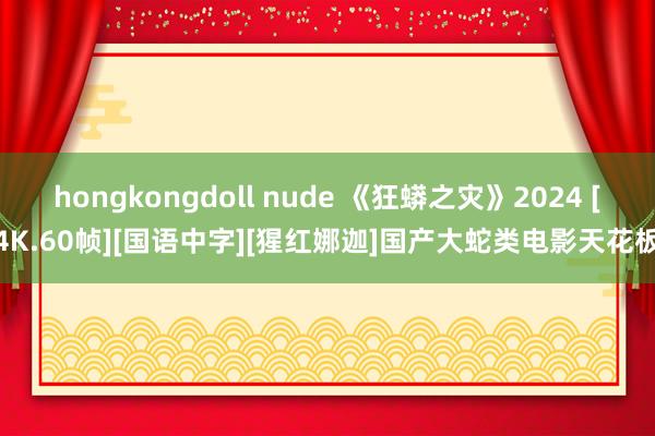 hongkongdoll nude 《狂蟒之灾》2024 [4K.60帧][国语中字][猩红娜迦]国产大蛇类电影天花板
