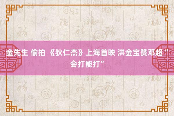 金先生 偷拍 《狄仁杰》上海首映 洪金宝赞邓超“会打能打”