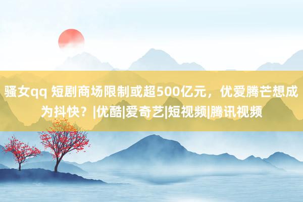 骚女qq 短剧商场限制或超500亿元，优爱腾芒想成为抖快？|优酷|爱奇艺|短视频|腾讯视频
