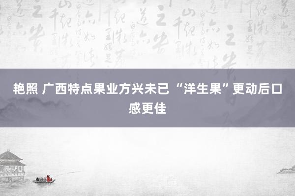 艳照 广西特点果业方兴未已 “洋生果”更动后口感更佳