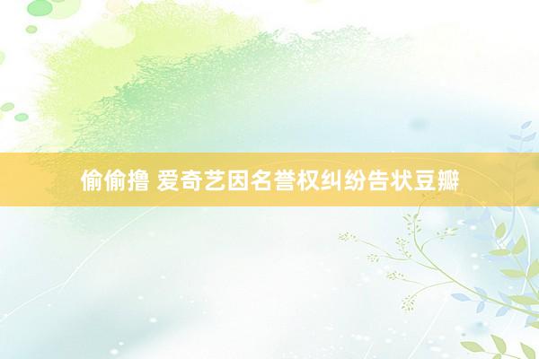偷偷撸 爱奇艺因名誉权纠纷告状豆瓣