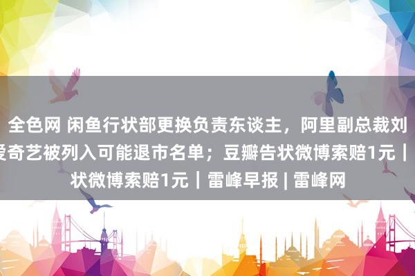 全色网 闲鱼行状部更换负责东谈主，阿里副总裁刘博罗致；百度、爱奇艺被列入可能退市名单；豆瓣告状微博索赔1元｜雷峰早报 | 雷峰网