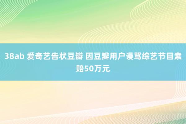 38ab 爱奇艺告状豆瓣 因豆瓣用户谩骂综艺节目索赔50万元