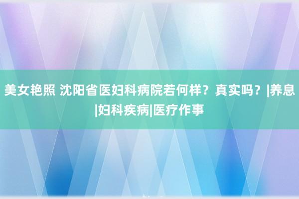 美女艳照 沈阳省医妇科病院若何样？真实吗？|养息|妇科疾病|医疗作事