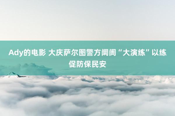 Ady的电影 大庆萨尔图警方阛阓“大演练”以练促防保民安