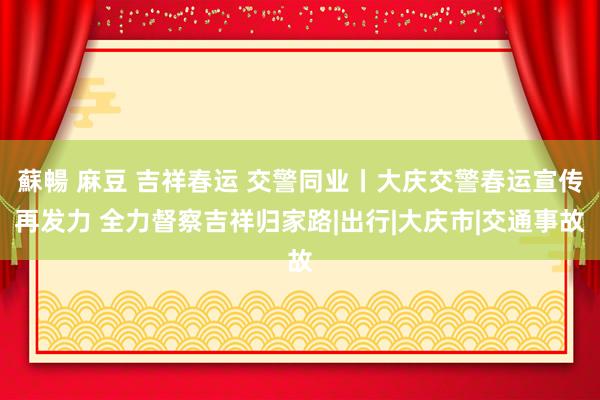 蘇暢 麻豆 吉祥春运 交警同业丨大庆交警春运宣传再发力 全力督察吉祥归家路|出行|大庆市|交通事故