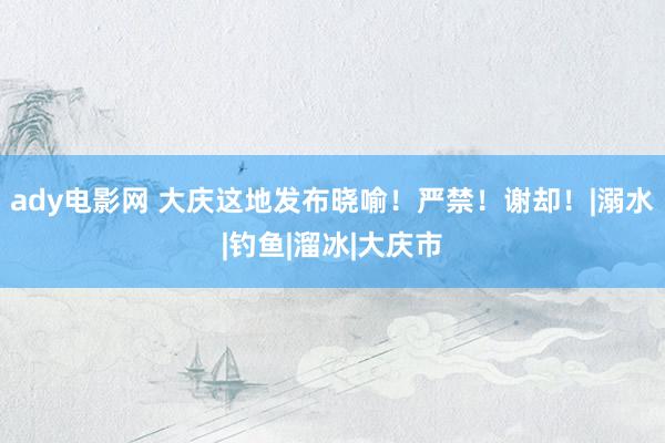 ady电影网 大庆这地发布晓喻！严禁！谢却！|溺水|钓鱼|溜冰|大庆市