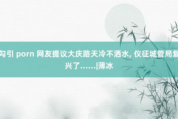 勾引 porn 网友提议大庆路天冷不洒水， 仪征城管局复兴了......|薄冰