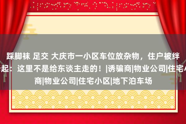 踩脚袜 足交 大庆市一小区车位放杂物，住户被绊倒磕伤，物业修起：这里不是给东谈主走的！|诱骗商|物业公司|住宅小区|地下泊车场