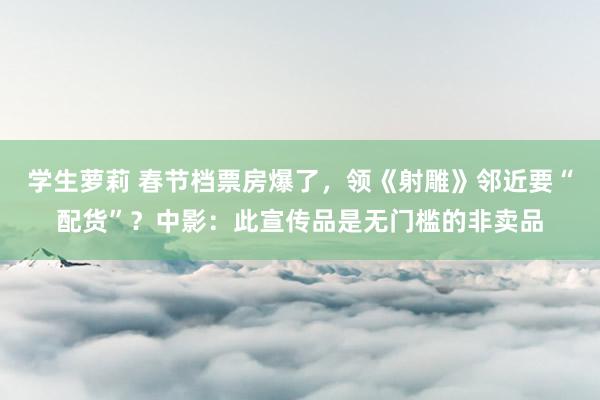 学生萝莉 春节档票房爆了，领《射雕》邻近要“配货”？中影：此宣传品是无门槛的非卖品