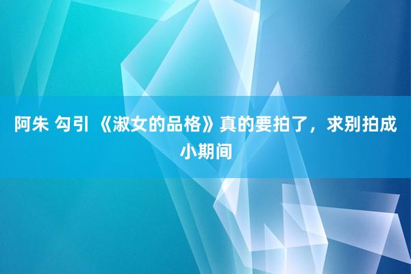 阿朱 勾引 《淑女的品格》真的要拍了，求别拍成小期间