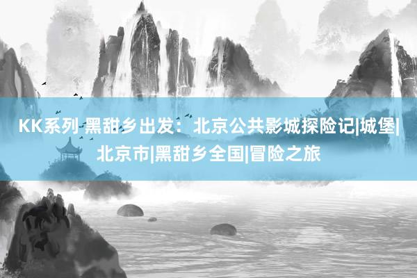 KK系列 黑甜乡出发：北京公共影城探险记|城堡|北京市|黑甜乡全国|冒险之旅