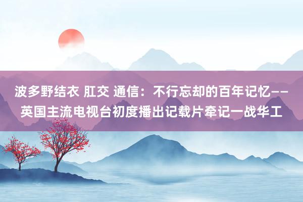 波多野结衣 肛交 通信：不行忘却的百年记忆——英国主流电视台初度播出记载片牵记一战华工