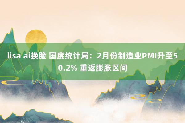 lisa ai换脸 国度统计局：2月份制造业PMI升至50.2% 重返膨胀区间