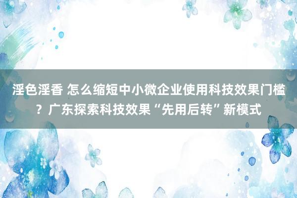 淫色淫香 怎么缩短中小微企业使用科技效果门槛？广东探索科技效果“先用后转”新模式