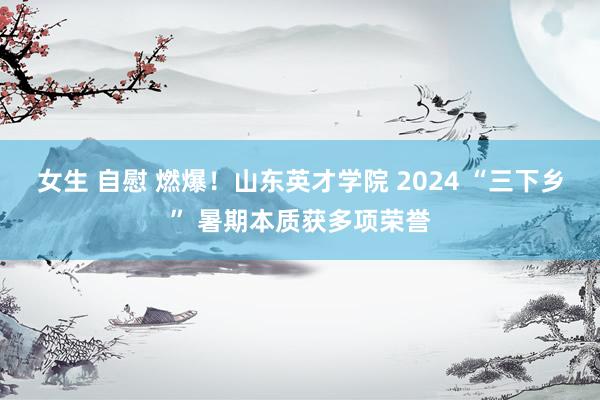 女生 自慰 燃爆！山东英才学院 2024 “三下乡” 暑期本质获多项荣誉