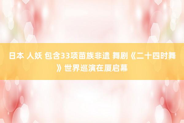 日本 人妖 包含33项苗族非遗 舞剧《二十四时舞》世界巡演在厦启幕