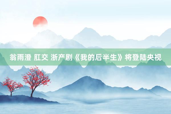 翁雨澄 肛交 浙产剧《我的后半生》将登陆央视