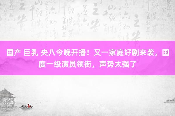 国产 巨乳 央八今晚开播！又一家庭好剧来袭，国度一级演员领街，声势太强了