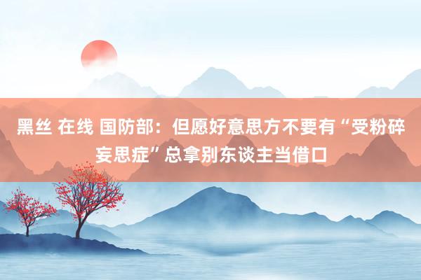 黑丝 在线 国防部：但愿好意思方不要有“受粉碎妄思症”总拿别东谈主当借口