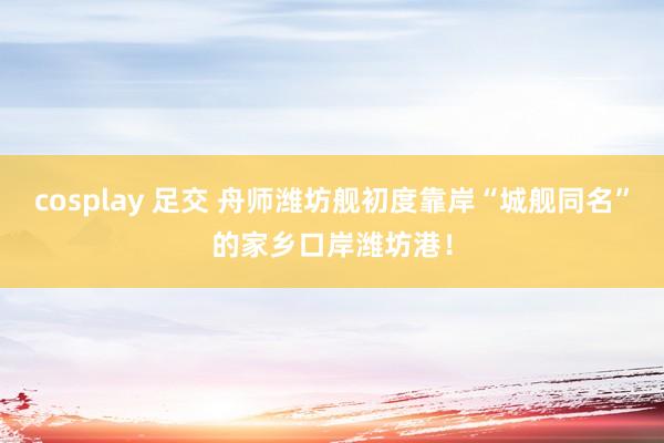 cosplay 足交 舟师潍坊舰初度靠岸“城舰同名”的家乡口岸潍坊港！