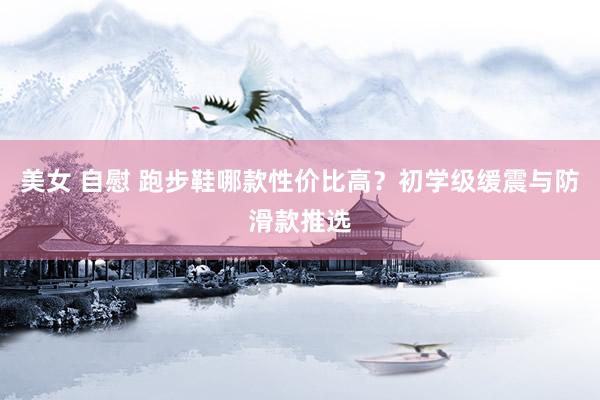 美女 自慰 跑步鞋哪款性价比高？初学级缓震与防滑款推选