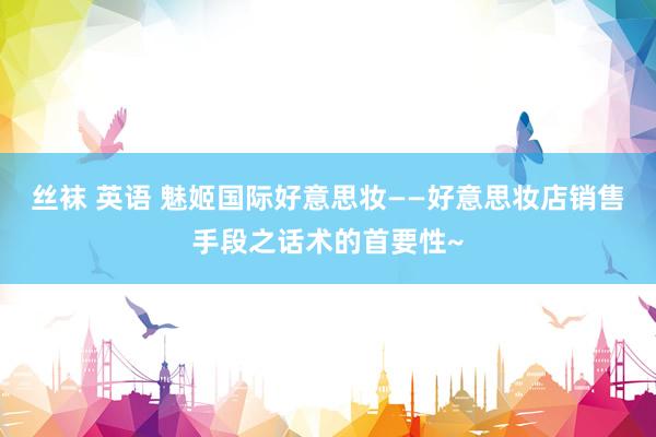丝袜 英语 魅姬国际好意思妆——好意思妆店销售手段之话术的首要性~