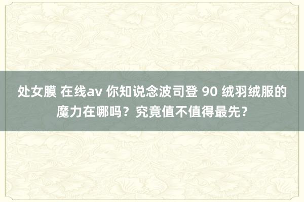 处女膜 在线av 你知说念波司登 90 绒羽绒服的魔力在哪吗？究竟值不值得最先？