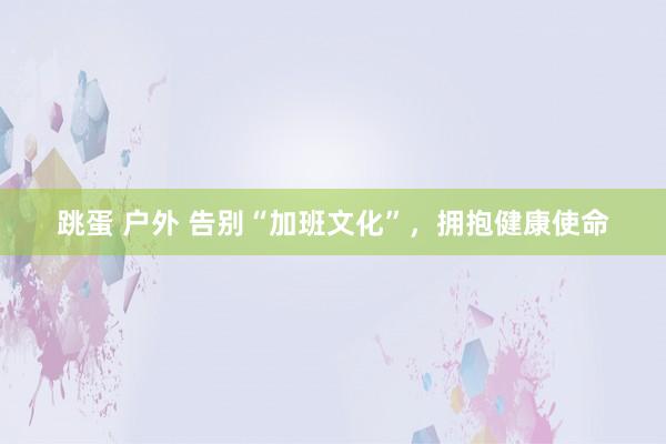 跳蛋 户外 告别“加班文化”，拥抱健康使命