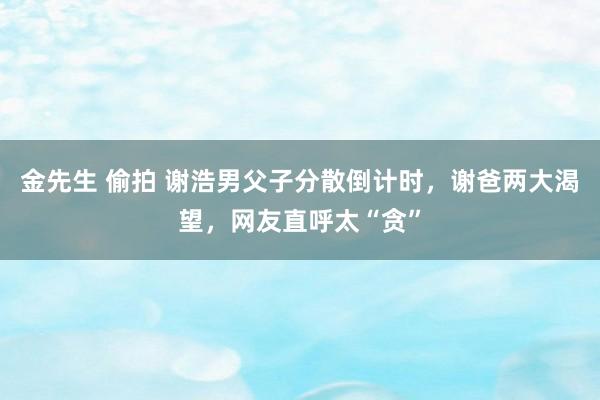 金先生 偷拍 谢浩男父子分散倒计时，谢爸两大渴望，网友直呼太“贪”