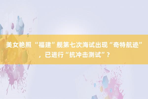 美女艳照 “福建”舰第七次海试出现“奇特航迹”，已进行“抗冲击测试”？