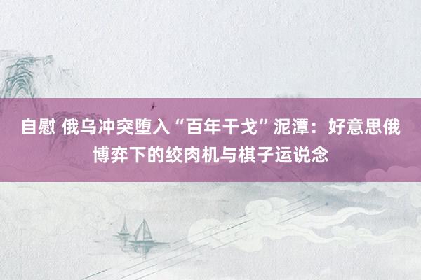 自慰 俄乌冲突堕入“百年干戈”泥潭：好意思俄博弈下的绞肉机与棋子运说念