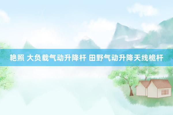 艳照 大负载气动升降杆 田野气动升降天线桅杆