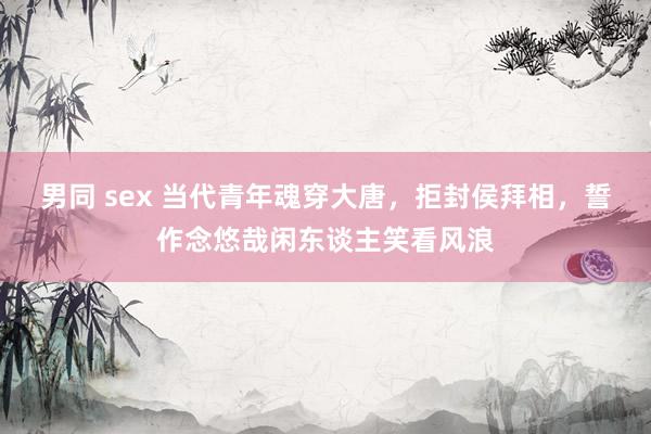 男同 sex 当代青年魂穿大唐，拒封侯拜相，誓作念悠哉闲东谈主笑看风浪