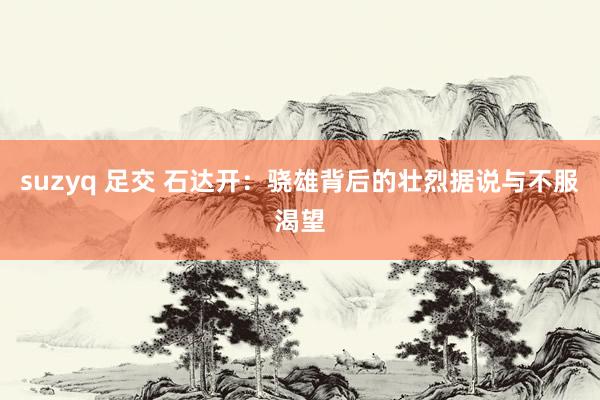 suzyq 足交 石达开：骁雄背后的壮烈据说与不服渴望