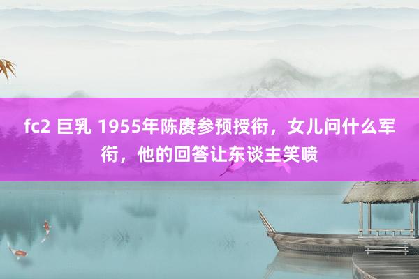 fc2 巨乳 1955年陈赓参预授衔，女儿问什么军衔，他的回答让东谈主笑喷