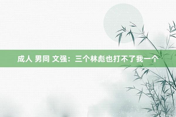 成人 男同 文强：三个林彪也打不了我一个