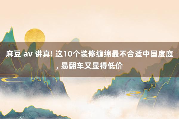 麻豆 av 讲真! 这10个装修缠绵最不合适中国度庭， 易翻车又显得低价
