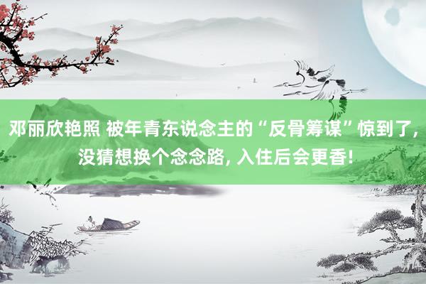 邓丽欣艳照 被年青东说念主的“反骨筹谋”惊到了， 没猜想换个念念路， 入住后会更香!