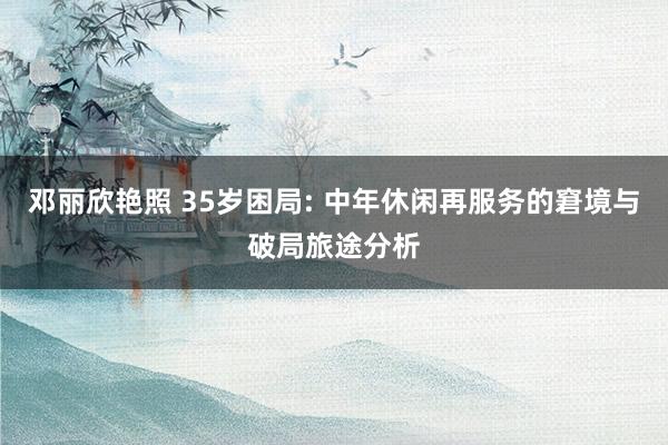 邓丽欣艳照 35岁困局: 中年休闲再服务的窘境与破局旅途分析